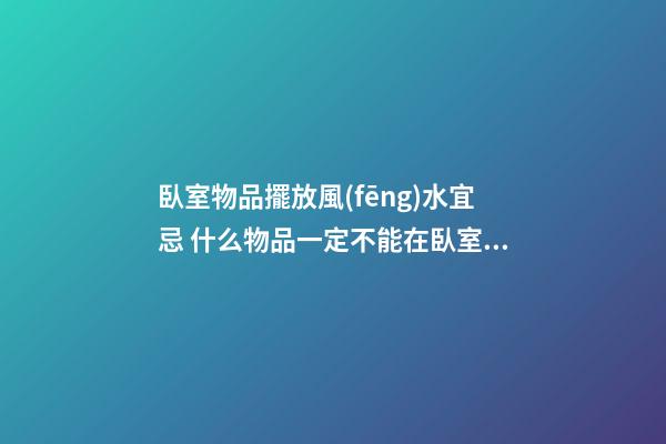臥室物品擺放風(fēng)水宜忌 什么物品一定不能在臥室中出現(xiàn)